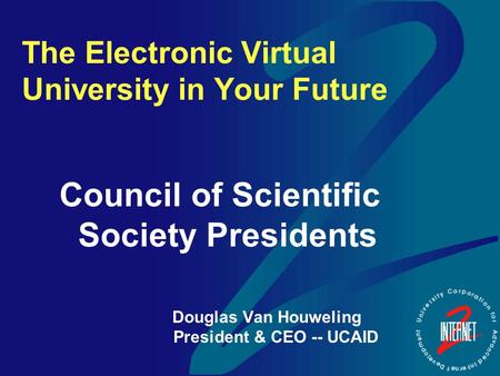 The Electronic Virtual University in Your Future Council of Scientific Society Presidents Douglas Van Houweling President & CEO -- UCAID.