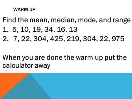 WARM UP Find the mean, median, mode, and range 1. 5, 10, 19, 34, 16, 13 2.7, 22, 304, 425, 219, 304, 22, 975 When you are done the warm up put the calculator.