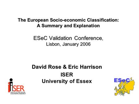 The European Socio-economic Classification: A Summary and Explanation ESeC Validation Conference, Lisbon, January 2006 David Rose & Eric Harrison ISER.