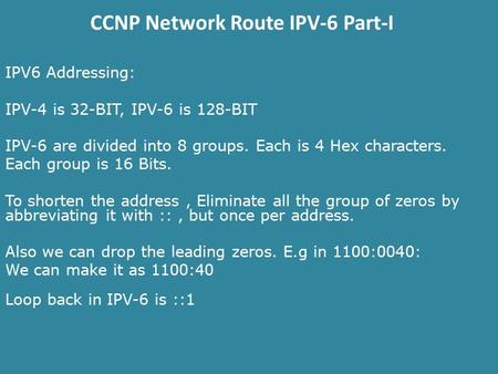 CCNP Network Route IPV-6 Part-I IPV6 Addressing: IPV-4 is 32-BIT, IPV-6 is 128-BIT IPV-6 are divided into 8 groups. Each is 4 Hex characters. Each group.