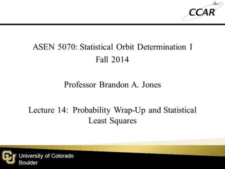 University of Colorado Boulder ASEN 5070: Statistical Orbit Determination I Fall 2014 Professor Brandon A. Jones Lecture 14: Probability Wrap-Up and Statistical.