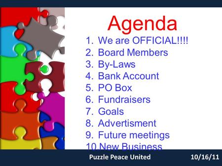 Agenda Puzzle Peace United10/16/11 1.We are OFFICIAL!!!! 2.Board Members 3.By-Laws 4.Bank Account 5.PO Box 6.Fundraisers 7.Goals 8.Advertisment 9.Future.