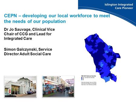 Dr Jo Sauvage, Clinical Vice Chair of CCG and Lead for Integrated Care Simon Galczynski, Service Director Adult Social Care CEPN – developing our local.