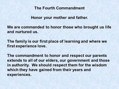 The Fourth Commandment Honor your mother and father. We are commanded to honor those who brought us life and nurtured us. The family is our first place.