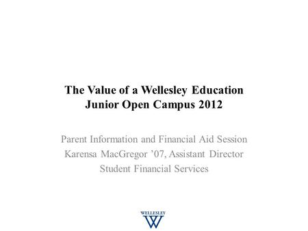 The Value of a Wellesley Education Junior Open Campus 2012 Parent Information and Financial Aid Session Karensa MacGregor ’07, Assistant Director Student.