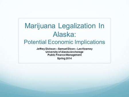 Marijuana Legalization In Alaska: Potential Economic Implications Jeffrey Dickson – Samuel Dixon – Lee Kearney University of Alaska Anchorage Public Finance.