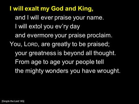 I will exalt my God and King, and I will ever praise your name. I will extol you ev’ry day and evermore your praise proclaim. You, L ORD, are greatly to.