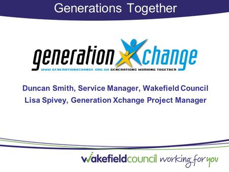 Generations Together Duncan Smith, Service Manager, Wakefield Council Lisa Spivey, Generation Xchange Project Manager.