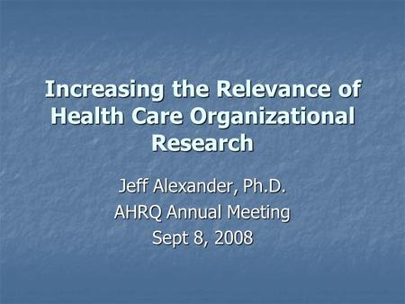 Increasing the Relevance of Health Care Organizational Research Jeff Alexander, Ph.D. AHRQ Annual Meeting Sept 8, 2008.