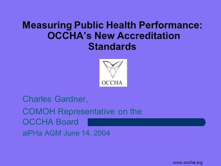 Www.occha.org Measuring Public Health Performance: OCCHA’s New Accreditation Standards Charles Gardner, COMOH Representative on the OCCHA Board alPHa AGM.