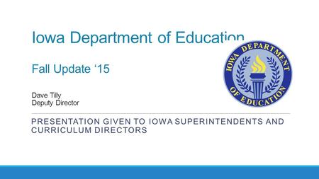 Iowa Department of Education Fall Update ‘15 Dave Tilly Deputy Director PRESENTATION GIVEN TO IOWA SUPERINTENDENTS AND CURRICULUM DIRECTORS.
