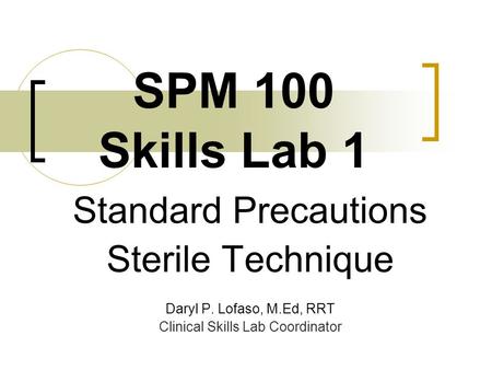 SPM 100 Skills Lab 1 Standard Precautions Sterile Technique Daryl P. Lofaso, M.Ed, RRT Clinical Skills Lab Coordinator.