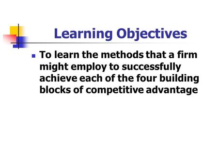 Learning Objectives To learn the methods that a firm might employ to successfully achieve each of the four building blocks of competitive advantage.