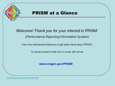 PRISM at a Glance Click here to advance to the next slide Welcome! Thank you for your interest in PRISM. (Performance Reporting Information System) View.