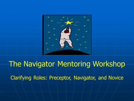 The Navigator Mentoring Workshop Clarifying Roles: Preceptor, Navigator, and Novice.