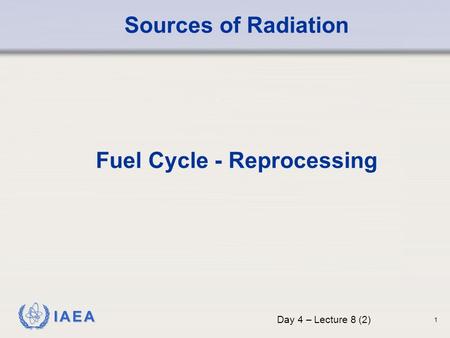 IAEA Sources of Radiation Fuel Cycle - Reprocessing Day 4 – Lecture 8 (2) 1.