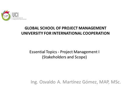 GLOBAL SCHOOL OF PROJECT MANAGEMENT UNIVERSITY FOR INTERNATIONAL COOPERATION Ing. Osvaldo A. Martínez Gómez, MAP, MSc. Essential Topics - Project Management.
