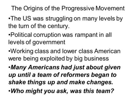 The Origins of the Progressive Movement The US was struggling on many levels by the turn of the century. Political corruption was rampant in all levels.