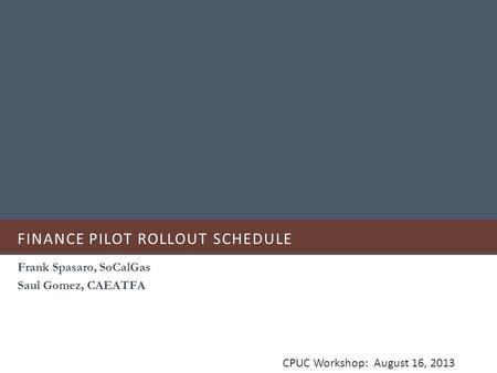 FINANCE PILOT ROLLOUT SCHEDULE Frank Spasaro, SoCalGas Saul Gomez, CAEATFA CPUC Workshop: August 16, 2013.