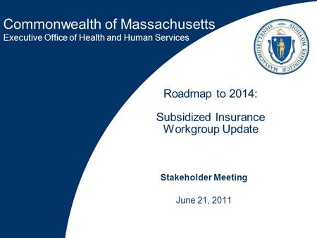 Commonwealth of Massachusetts Executive Office of Health and Human Services Roadmap to 2014: Subsidized Insurance Workgroup Update Stakeholder Meeting.