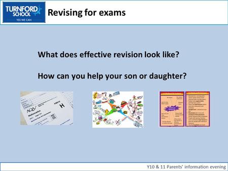 What does effective revision look like? How can you help your son or daughter? Y10 & 11 Parents’ information evening Revising for exams.