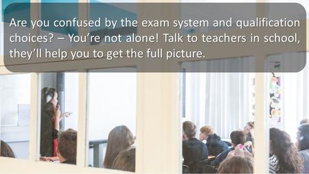 Are you confused by the exam system and qualification choices? – You’re not alone! Talk to teachers in school, they’ll help you to get the full picture.