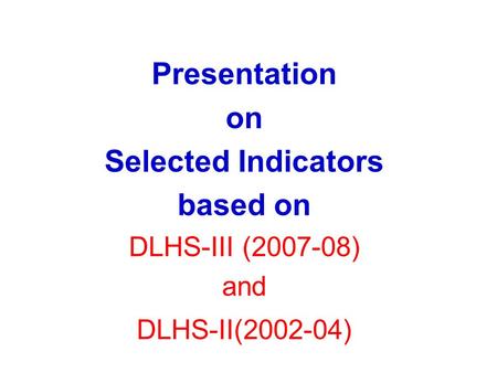 Presentation on Selected Indicators based on DLHS-III (2007-08) and DLHS-II(2002-04)