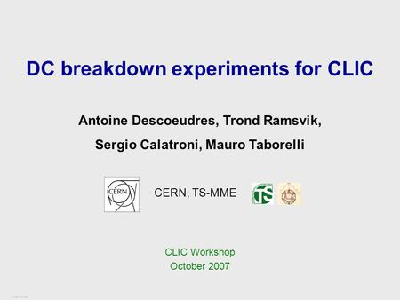 CLIC Workshop – CERN, October 2007 1 / 17 DC breakdown experiments for CLIC CERN, TS-MME Antoine Descoeudres, Trond Ramsvik, Sergio Calatroni, Mauro Taborelli.