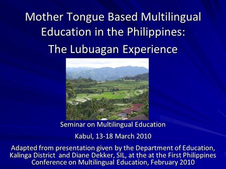 Mother Tongue Based Multilingual Education in the Philippines: The Lubuagan Experience Seminar on Multilingual Education Kabul, 13-18 March 2010 Adapted.