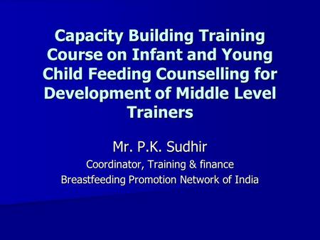 Capacity Building Training Course on Infant and Young Child Feeding Counselling for Development of Middle Level Trainers Mr. P.K. Sudhir Coordinator, Training.
