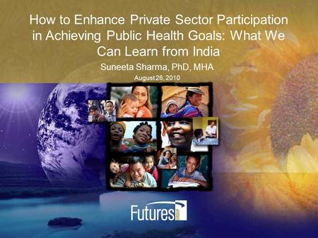 How to Enhance Private Sector Participation in Achieving Public Health Goals: What We Can Learn from India Suneeta Sharma, PhD, MHA August 26, 2010.
