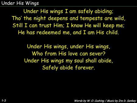 Under His Wings 1-3 Under His wings I am safely abiding; Tho’ the night deepens and tempests are wild, Still I can trust Him; I know He will keep me; He.