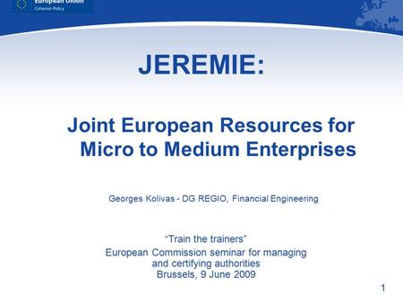 1 JEREMIE: Joint European Resources for Micro to Medium Enterprises “Train the trainers” European Commission seminar for managing and certifying authorities.