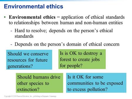 Copyright © 2008 Pearson Education, Inc., publishing as Benjamin Cummings Environmental ethics Environmental ethics = application of ethical standards.