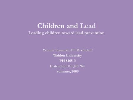 Children and Lead Leading children toward lead prevention Yvonne Freeman, Ph.D. student Walden University PH 8165-3 Instructor: Dr. Jeff Wu Summer, 2009.
