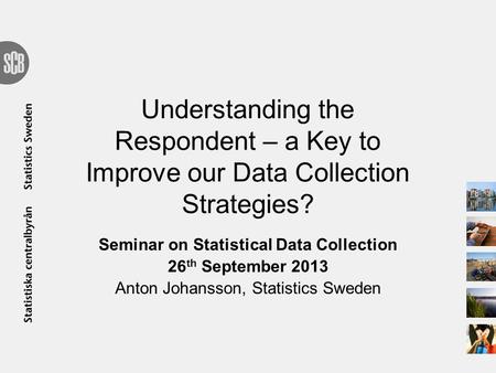 Understanding the Respondent – a Key to Improve our Data Collection Strategies? Seminar on Statistical Data Collection 26 th September 2013 Anton Johansson,