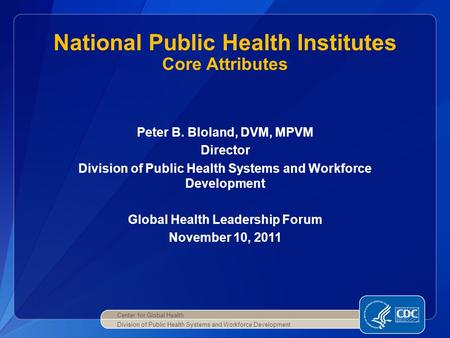 Peter B. Bloland, DVM, MPVM Director Division of Public Health Systems and Workforce Development Global Health Leadership Forum November 10, 2011 National.
