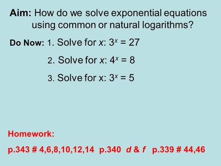 Aim: How do we solve exponential equations using common or natural logarithms? Do Now: 1. Solve for x: 3 x = 27 2. Solve for x: 4 x = 8 3. Solve for x: