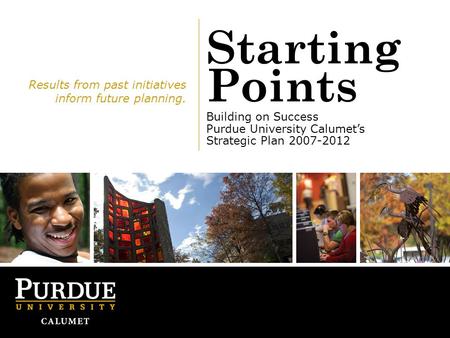 Starting Points Building on Success Purdue University Calumet’s Strategic Plan 2007-2012 Results from past initiatives inform future planning.