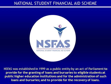 NATIONAL STUDENT FINANCIAL AID SCHEME NSFAS was established in 1999 as a public entity by an act of Parliament to provide for the granting of loans and.