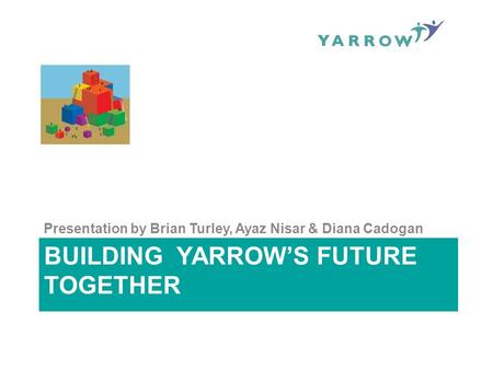 BUILDING YARROW’S FUTURE TOGETHER Presentation by Brian Turley, Ayaz Nisar & Diana Cadogan.