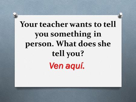 Your teacher wants to tell you something in person. What does she tell you? Ven aquí.