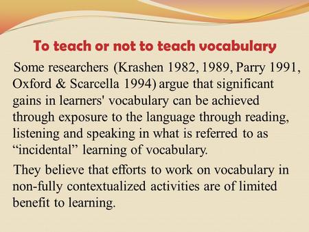 To teach or not to teach vocabulary Some researchers (Krashen 1982, 1989, Parry 1991, Oxford & Scarcella 1994) argue that significant gains in learners'