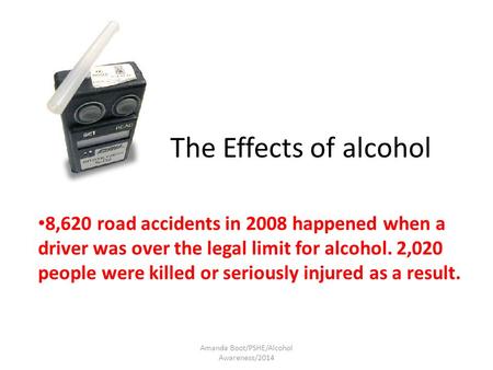 The Effects of alcohol 8,620 road accidents in 2008 happened when a driver was over the legal limit for alcohol. 2,020 people were killed or seriously.
