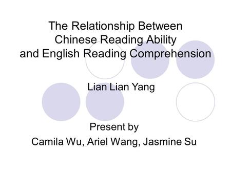 The Relationship Between Chinese Reading Ability and English Reading Comprehension Present by Camila Wu, Ariel Wang, Jasmine Su Lian Lian Yang.