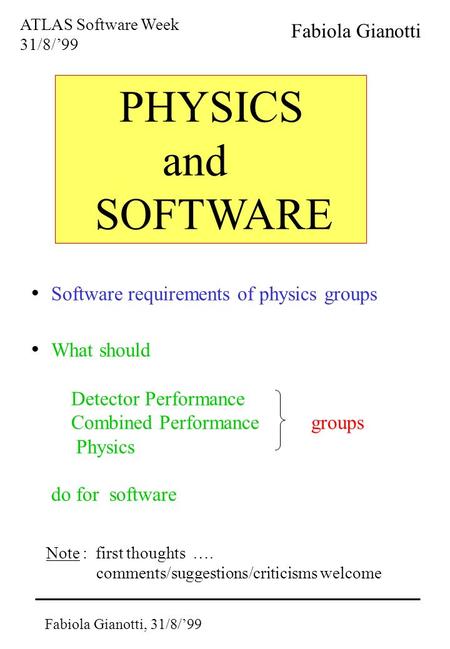 Fabiola Gianotti, 31/8/’99 PHYSICS and SOFTWARE ATLAS Software Week 31/8/’99 Fabiola Gianotti Software requirements of physics groups What should Detector.