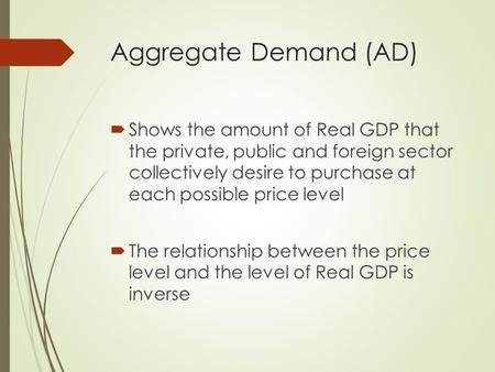 Aggregate Demand (AD)  Shows the amount of Real GDP that the private, public and foreign sector collectively desire to purchase at each possible price.