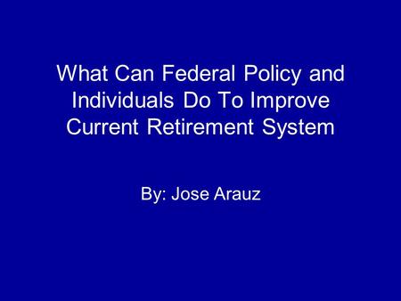 What Can Federal Policy and Individuals Do To Improve Current Retirement System By: Jose Arauz.