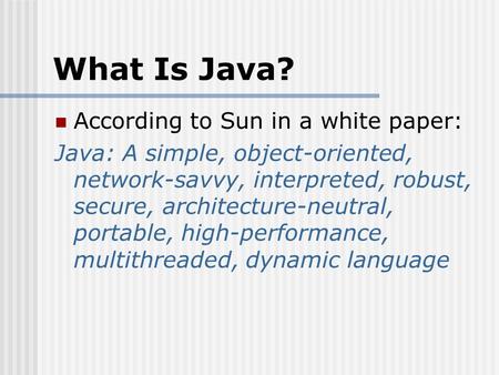 What Is Java? According to Sun in a white paper: Java: A simple, object-oriented, network-savvy, interpreted, robust, secure, architecture-neutral, portable,