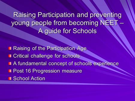 Raising Participation and preventing young people from becoming NEET – A guide for Schools Raising of the Participation Age Critical challenge for schools.